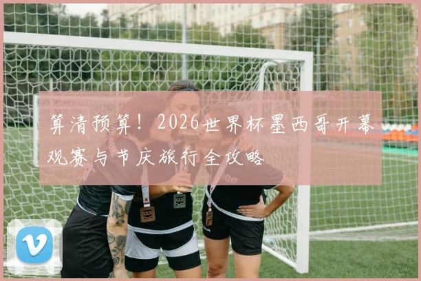 算清预算！2026世界杯墨西哥开幕观赛与节庆旅行全攻略