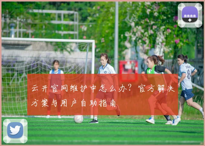 云开官网维护中怎么办？官方解决方案与用户自助指南